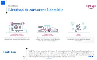 © Niji | 2018
LOGISTIQUE
Livraison de carburant à domicile
Tank You Tank You est une entreprise de livraison de carburant à domicile. Professionnel ou particulier, en se
connectant sur la plateforme en ligne, on réserve un lieu et une date et le personnel de Tank You se
déplace jusqu’au lieu convenu pour remplir le véhicule de carburant. De plus, le remplissage de
carburant peut se faire sans la présence du client si la trappe est ouverte.
 