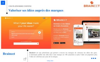 © Niji | 2018
Braineet est une plateforme qui permet à travers les marques de valoriser les idées des gens.
L’internaute publie une idée liée à une marque en 140 caractères et plus l’idée est populaire plus
l’idée est valorisée aux yeux de la marque.
Braineet
UNE PLATEFORME CONTENU
Valoriser ses idées auprès des marques
 