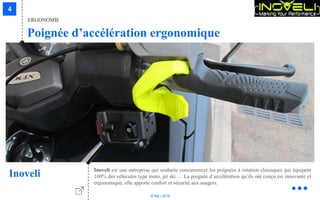 © Niji | 2018
Inoveli est une entreprise qui souhaite concurrencer les poignées à rotation classiques qui équipent
100% des véhicules type moto, jet ski … La poignée d’accélération qu’ils ont conçu est innovante et
ergonomique, elle apporte confort et sécurité aux usagers.
Inoveli
Poignée d’accélération ergonomique
ERGONOMIE
 