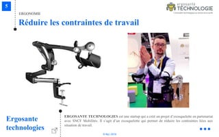 © Niji | 2018
ERGONOMIE
Réduire les contraintes de travail
Ergosante
technologies
ERGOSANTE TECHNOLOGIES est une startup qui a créé un projet d’exosquelette en partenariat
avec SNCF Mobilités. Il s’agit d’un exosquelette qui permet de réduire les contraintes liées aux
situation de travail.
 