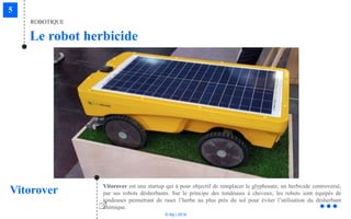 © Niji | 2018
Le robot herbicide
ROBOTIQUE
Vitorover Vitorover est une startup qui à pour objectif de remplacer le glyphosate, un herbicide controversé,
par ses robots désherbants. Sur le principe des tondeuses à cheveux, les robots sont équipés de
tondeuses permettant de raser l’herbe au plus près du sol pour éviter l’utilisation du désherbant
chimique.
 