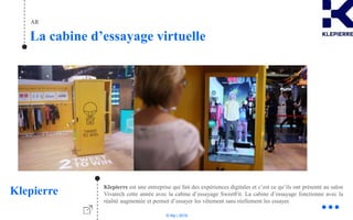 © Niji | 2018
AR
La cabine d’essayage virtuelle
Klepierre Klepierre est une entreprise qui fait des expériences digitales et c’est ce qu’ils ont présenté au salon
Vivatech cette année avec la cabine d’essayage SweetFit. La cabine d’essayage fonctionne avec la
réalité augmentée et permet d’essayer les vêtement sans réellement les essayer.
 
