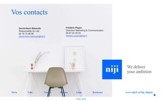 © Niji | 2018
Vos contacts
www.niji.fr @Niji_DigitalParis Lille Nantes Rennes Lyon Bordeaux
David-Henri Bismuth
Responsable du Lab
06 18 15 48 96
david-henri.bismuth@niji.fr
Frédéric Payen
Directeur Marketing & Communication
06 87 45 46 25
frederic.payen@niji.fr
 