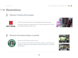Illustrations
   Découvrir l’univers d’une marque



             Vitrine interactive basée sur la technologie Kinect de Microsoft.
             Le passant rentre en interaction avec la vitrine et découvre l’univers
             de la banque (histoire, offre, etc.).




   Découvrir de manière ludique un produit

             Découvrir le thé Thazo à travers un jeu.
             Sur les vitrines de ses points de vente de Toronto et de Vancouver,
             Starbucks a proposé un jeu invitant le passant à découvrir la marque
             de thé Thazo.




                                                    10
 
