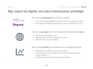Niji, expert du digital, est votre interlocuteur privilégié
                  Pour vous accompagner de l’idée à la réalité
                   →   Une cellule conseil dédiée à la digitalisation des espaces de vente
                   →   Une agence de design & delivery pour tous vos projets « écrans »



                  Pour vous partager notre connaissance de l’écosystème digital
                   →   Solutions d’acquisition client
                   →   Gestionnaires de flottes (tablettes, écrans…)
                   →   Promotion et mise en visibilité



                  Pour vous conseiller des solutions dans une logique de ROI
                   →   Définition des indicateurs de performances
                   →   Conception et mise en place des outils de mesure (audience,
                       usage, adhésion…)
                   →   Reporting et suivi des solutions recommandées



                                    13
 