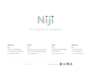 Rennes                     Paris                                  Lille                    Nantes
Niji                       Niji                                   Niji                     Niji
38 ter, rue de Rennes      14, Boulevard des Frères Voisin        165 avenue de Bretagne   11, rue Arthur III
F- 35 510 Cesson-Sévigné   F- 92 130 Issy-Les-Moulineaux          F- 59 800 Lille          F- 44 200 Nantes
Tel: 02 99 32 02 84        Tel: 01 58 88 30 72                    Tel: 03 20 12 23 50      Tel: 02 51 84 11 12




                                                             Retrouvez-nous sur
 