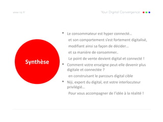 •   Le consommateur est hyper connecté…
               et son comportement s’est fortement digitalisé,
               modifiant ainsi sa façon de décider…
               et sa manière de consommer..
               Le point de vente devient digital et connecté !
Synthèse   •   Comment votre enseigne peut-elle devenir plus
               digitale et connectée ?
               en construisant le parcours digital cible
           •   Niji, expert du digital, est votre interlocuteur
               privilégié…
               Pour vous accompagner de l’idée à la réalité !
 