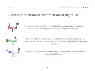 … son comportement s’est fortement digitalisé

          ‘’Les consommateurs utilisent les plates-formes sociales pour partager
Social          les bon plans, interagir sur un sujet et conseiller leurs amis ‘’



           ‘’Le succès de Groupon illustre la forte tendance au shopping local en
Local    passant de 1,8 millions d’abonnés fin 2009 à plus de 83 millions d’abonnés
                                         fin 2011 ‘’


           ‘’ Aujourd’hui, le nombre de tablettes et smartphones vendus dépasse
Mobile                             celui des ordinateurs ‘’




                                     4
 