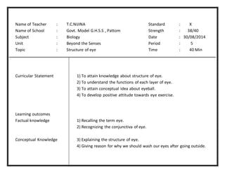 Name of Teacher : T.C.NIJINA Standard : X 
Name of School : Govt. Model G.H.S.S , Pattom Strength : 38/40 
Subject : Biology Date : 30/08/2014 
Unit : Beyond the Senses Period : 5 
Topic : Structure of eye Time : 40 Min 
Curricular Statement 1) To attain knowledge about structure of eye. 
2) To understand the functions of each layer of eye. 
3) To attain conceptual idea about eyeball. 
4) To develop positive attitude towards eye exercise. 
Learning outcomes 
Factual knowledge 1) Recalling the term eye. 
2) Recognizing the conjunctiva of eye. 
Conceptual Knowledge 3) Explaining the structure of eye. 
4) Giving reason for why we should wash our eyes after going outside. 
 
