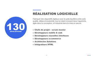 RÉALISATION LOGICIELLE
Fabriquer des dispositifs digitaux avec le juste équilibre entre coût,
qualité, délais et évolutivité, tout en étant innovant dans l’approche,
agile dans la conception, et industriel dans la mise en œuvre.
 Chefs de projet – scrum master
 Développeurs mobile & web
 Développeurs nouvelles interfaces
 Développeurs e-commerce
 Architectes Solutions
 Intégrateurs HTML
DÉVELOPPEURS
10
130
10
 