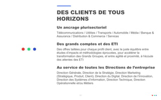 11
DES CLIENTS DE TOUS
HORIZONS
Un ancrage plurisectoriel
Télécommunications / Utilities / Transports / Automobile / Média / Banque &
Assurance / Distribution & Commerce / Services
Des grands comptes et des ETI
Des offres taillées pour chaque profil client, avec le juste équilibre entre
études d’impacts et méthodologies éprouvées, pour accélérer la
transformation des Grands Groupes, et entre agilité et proximité, à l’écoute
des attentes des ETI
Au service de toutes les Directions de l’entreprise
Direction Générale, Direction de la Stratégie, Direction Marketing
(Stratégique, Produit, Client), Direction du Digital, Direction de l’Innovation,
Direction des Systèmes d’Information, Direction Technique, Direction
Opérationnelle et/ou Métiers
 