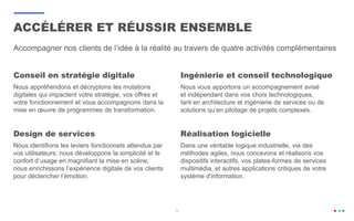 Conseil en stratégie digitale
Nous appréhendons et décryptons les mutations
digitales qui impactent votre stratégie, vos offres et
votre fonctionnement et vous accompagnons dans la
mise en œuvre de programmes de transformation.
Ingénierie et conseil technologique
Nous vous apportons un accompagnement avisé
et indépendant dans vos choix technologiques,
tant en architecture et ingénierie de services ou de
solutions qu’en pilotage de projets complexes.
Accompagner nos clients de l’idée à la réalité au travers de quatre activités complémentaires
Design de services
Nous identifions les leviers fonctionnels attendus par
vos utilisateurs; nous développons la simplicité et le
confort d’usage en magnifiant la mise en scène;
nous enrichissons l’expérience digitale de vos clients
pour déclencher l’émotion.
Réalisation logicielle
Dans une véritable logique industrielle, via des
méthodes agiles, nous concevons et réalisons vos
dispositifs interactifs, vos plates-formes de services
multimédia, et autres applications critiques de votre
système d'information.
5
ACCÉLÉRER ET RÉUSSIR ENSEMBLE
 