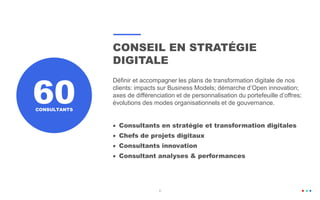 6
CONSEIL EN STRATÉGIE
DIGITALE
Définir et accompagner les plans de transformation digitale de nos
clients: impacts sur Business Models; démarche d’Open innovation;
axes de différenciation et de personnalisation du portefeuille d’offres;
évolutions des modes organisationnels et de gouvernance.
 Consultants en stratégie et transformation digitales
 Chefs de projets digitaux
 Consultants innovation
 Consultant analyses & performances
60CONSULTANTS
 