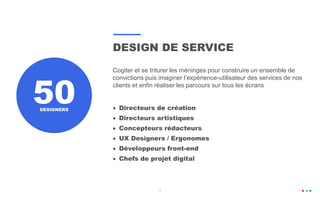 DESIGN DE SERVICE
Cogiter et se triturer les méninges pour construire un ensemble de
convictions puis imaginer l’expérience-utilisateur des services de nos
clients et enfin réaliser les parcours sur tous les écrans
 Directeurs de création
 Directeurs artistiques
 Concepteurs rédacteurs
 UX Designers / Ergonomes
 Développeurs front-end
 Chefs de projet digital
7
50DESIGNERS
7
 