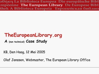 KB, Den Haag, 12 Mei 2005 Olaf Janssen, Webmaster, The European Library Office TheEuropeanLibrary.org   A  (non technical)  Case Study   