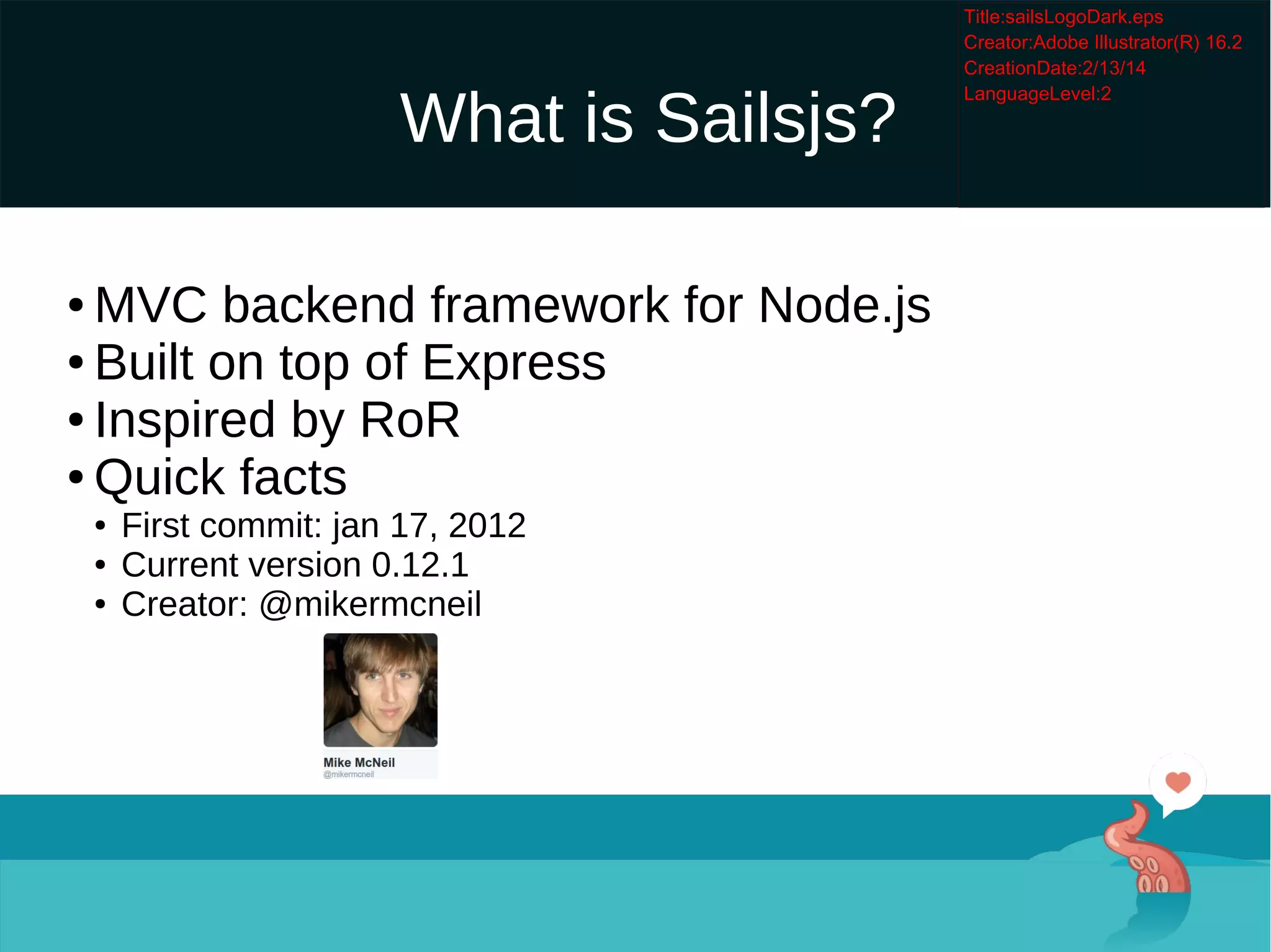 What is Sailsjs?

MVC backend framework for Node.js

Built on top of Express

Inspired by RoR

Quick facts

First commit: jan 17, 2012

Current version 0.12.1

Creator: @mikermcneil
 