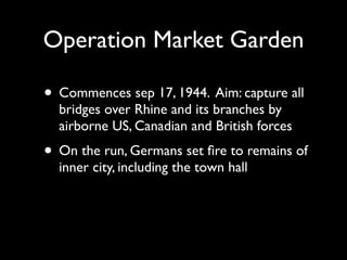 Operation Market Garden

• Commences sep 17, 1944. Aim: capture all
  bridges over Rhine and its branches by
  airborne US, Canadian and British forces
• On the run, Germans set ﬁre to remains of
  inner city, including the town hall
 