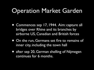 Operation Market Garden

• Commences sep 17, 1944. Aim: capture all
  bridges over Rhine and its branches by
  airborne US, Canadian and British forces
• On the run, Germans set ﬁre to remains of
  inner city, including the town hall
• after sep 20, German shelling of Nijmegen
  continues for 6 months.
 