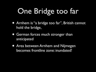 One Bridge too far
• Arnhem is “a bridge too far”, British cannot
  hold the bridge,
• German forces much stronger than
  anticipated
• Area between Arnhem and Nijmegen
  becomes frontline zone: inundated!
 