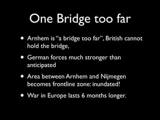 One Bridge too far
• Arnhem is “a bridge too far”, British cannot
  hold the bridge,
• German forces much stronger than
  anticipated
• Area between Arnhem and Nijmegen
  becomes frontline zone: inundated!
• War in Europe lasts 6 months longer.
 