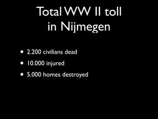 Total WW II toll
       in Nijmegen
• 2.200 civilians dead
• 10.000 injured
• 5.000 homes destroyed
 