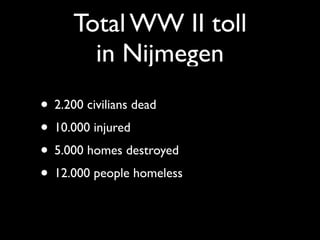 Total WW II toll
       in Nijmegen
• 2.200 civilians dead
• 10.000 injured
• 5.000 homes destroyed
• 12.000 people homeless
 