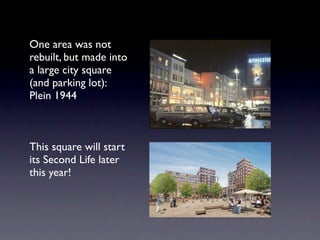 One area was not
rebuilt, but made into
a large city square
(and parking lot):
Plein 1944



This square will start
its Second Life later
this year!
 