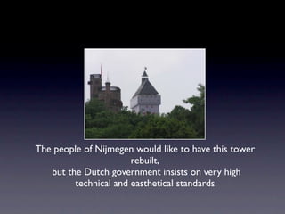The people of Nijmegen would like to have this tower
                       rebuilt,
   but the Dutch government insists on very high
         technical and easthetical standards
 