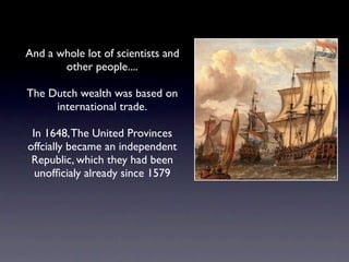 And a whole lot of scientists and
       other people....

The Dutch wealth was based on
     international trade.

 In 1648, The United Provinces
offcially became an independent
 Republic, which they had been
  unofﬁcialy already since 1579
 