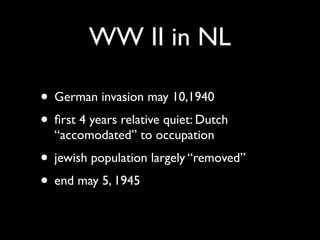WW II in NL

• German invasion may 10,1940
• ﬁrst 4 years relative quiet: Dutch
  “accomodated” to occupation
• jewish population largely “removed”
• end may 5, 1945
 
