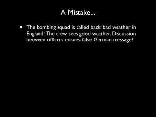 A Mistake...

•   The bombing squad is called back: bad weather in
    England! The crew sees good weather. Discussion
    between ofﬁcers ensues: false German message?
 