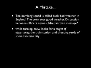 A Mistake...

•   The bombing squad is called back: bad weather in
    England! The crew sees good weather. Discussion
    between ofﬁcers ensues: false German message?

•   while turning, crew looks for a target of
    opportunity: the train station and shunting yards of
    some German city
 