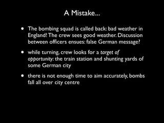 A Mistake...

•   The bombing squad is called back: bad weather in
    England! The crew sees good weather. Discussion
    between ofﬁcers ensues: false German message?

•   while turning, crew looks for a target of
    opportunity: the train station and shunting yards of
    some German city

•   there is not enough time to aim accurately, bombs
    fall all over city centre
 