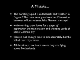A Mistake...

•   The bombing squad is called back: bad weather in
    England! The crew sees good weather. Discussion
    between ofﬁcers ensues: false German message?

•   while turning, crew looks for a target of
    opportunity: the train station and shunting yards of
    some German city

•   there is not enough time to aim accurately, bombs
    fall all over city centre

•   All this time, crew is not aware they are ﬂying
    above Netherlands
 