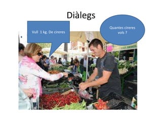 Diàlegs
Quantes cireres
vols ?Vull 1 kg. De cireres
 