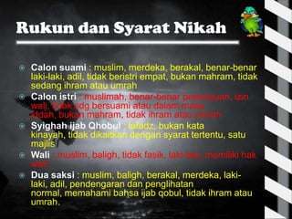 Rukun dan Syarat Nikah

   Calon suami : muslim, merdeka, berakal, benar-benar
    laki-laki, adil, tidak beristri empat, bukan mahram, tidak
    sedang ihram atau umrah
   Calon istri : muslimah, benar-benar perempuan, izin
    wali, tidak sdg bersuami atau dalam masa
    iddah, bukan mahram, tidak ihram atau umrah
   Syighah ijab Qhobul : lafadz, bukan kata
    kinayah, tidak dikaitkan dengan syarat tertentu, satu
    majlis
   Wali : muslim, baligh, tidak fasik, laki-laki, memiliki hak
    wali.
   Dua saksi : muslim, baligh, berakal, merdeka, laki-
    laki, adil, pendengaran dan penglihatan
    normal, memahami bahsa ijab qobul, tidak ihram atau
    umrah.
 