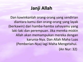 Janji Allah
 Dan kawinkanlah orang-orang yang sendirian
    diantara kamu dan orang-orang yang layak
(berkawin) dari hamba-hamba sahayamu yang
  laki-laki dan perempuan. Jika mereka miskin
     Allah akan memampukan mereka dengan
             karunia-Nya. Dan Allah Maha Luas
     (Pemberian-Nya) lagi Maha Mengetahui.
                                  (An Nur: 32)
 