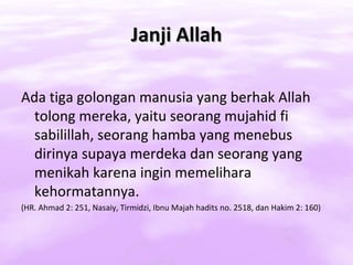 Janji Allah

Ada tiga golongan manusia yang berhak Allah
  tolong mereka, yaitu seorang mujahid fi
  sabilillah, seorang hamba yang menebus
  dirinya supaya merdeka dan seorang yang
  menikah karena ingin memelihara
  kehormatannya.
(HR. Ahmad 2: 251, Nasaiy, Tirmidzi, Ibnu Majah hadits no. 2518, dan Hakim 2: 160)
 