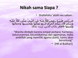 Nikah sama Siapa ?
                              • Shallallahu 'alaihi wa sallam :
‫ّ عل ه‬
ِ ْ‫َنْ َِي ُ َيْ َ َ َ ِ َ ا ُ َنْ ُ َنْ ال ّ ِي َ ّى ا ُ َ َي‬
         ‫ل‬       ‫نب ّ صل‬       ‫ع أب هر رة رضي ّ ع ه ع‬
                                         ‫ل‬
    ‫َ َ ّ َ َا َ ُنْ َ ُ الْ َرَْ ُ َرَْ ٍ ِ َاِ َا َِ َ َ ِ َا َ َ َاِ َا‬
     ‫وسلم ق ل ت كح م أة ِ بع لم له ولحسبه وجم له‬
                                         ‫ل‬
                         ‫ولد نه ف ف بذ ت د ن ترب يد ك‬
                         َ ‫َِ ِي ِ َا َاظْ َرْ ِ َا ِ ال ّي ِ َ َِتْ َ َا‬
    "Wanita dinikahi karena empat perkara: hartanya,
   keturunannya, kecantikannya dan agamanya, maka
      ambillah yang memiliki agama (baik), kamu akan
                                         beruntung"
                                  • [HR al-Bukhari].
 