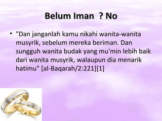 Belum Iman ? No
• "Dan janganlah kamu nikahi wanita-wanita
  musyrik, sebelum mereka beriman. Dan
  sungguh wanita budak yang mu'min lebih baik
  dari wanita musyrik, walaupun dia menarik
  hatimu" [al-Baqarah/2:221][1]
 