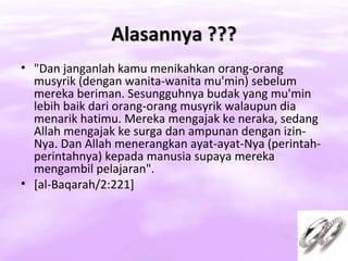 Alasannya ???
• "Dan janganlah kamu menikahkan orang-orang
  musyrik (dengan wanita-wanita mu'min) sebelum
  mereka beriman. Sesungguhnya budak yang mu'min
  lebih baik dari orang-orang musyrik walaupun dia
  menarik hatimu. Mereka mengajak ke neraka, sedang
  Allah mengajak ke surga dan ampunan dengan izin-
  Nya. Dan Allah menerangkan ayat-ayat-Nya (perintah-
  perintahnya) kepada manusia supaya mereka
  mengambil pelajaran".
• [al-Baqarah/2:221]
 
