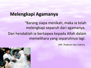 Melengkapi Agamanya
        “Barang siapa menikah, maka ia telah
         melengkapi separuh dari agamanya.
Dan hendaklah ia bertaqwa kepada Allah dalam
           memelihara yang separuhnya lagi.
                            (HR. Thabrani dan Hakim).
 