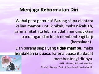 Menjaga Kehormatan Diri
 Wahai para pemuda! Barang siapa diantara
 kalian mampu untuk nikah, maka nikahlah,
karena nikah itu lebih mudah menundukkan
     pandangan dan lebih membentengi farji
                              (kemaluan).
 Dan barang siapa yang tidak mampu, maka
hendaklah ia puasa, karena puasa itu dapat
                       membentengi dirinya.
                                 (HSR. Ahmad, Bukhari, Muslim,
              Tirmidzi, Nasaiy, Darimi, Ibnu Jarud dan Baihaqi).
 