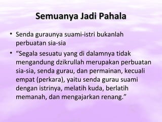 Semuanya Jadi Pahala
• Senda guraunya suami-istri bukanlah
  perbuatan sia-sia
• “Segala sesuatu yang di dalamnya tidak
  mengandung dzikrullah merupakan perbuatan
  sia-sia, senda gurau, dan permainan, kecuali
  empat (perkara), yaitu senda gurau suami
  dengan istrinya, melatih kuda, berlatih
  memanah, dan mengajarkan renang.”
 