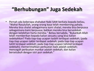 “Berhubungan” Juga Sedekah
• Pernah ada beberapa shahabat Nabi SAW berkata kepada beliau,
  “Wahai Rasulullah, orang-orang kaya telah memborong pahala.
  Mereka bisa shalat sebagaimana kami shalat; mereka bisa berpuasa
  sebagaimana kami berpuasa; bahkan mereka bisa bersedekah
  dengan kelebihan harta mereka.” Beliau bersabda, “Bukankah Allah
  telah memberikan kepada kalian sesuatu yang bisa kalian
  sedekahkan? Pada tiap-tiap ucapan tasbih terdapat sedekah; (pada
  tiap-tiap ucapan takbir terdapat sedekah; pada tiap-tiap ucapan
  tahlil terdapat sedekah; pada tiap-tiap ucapan tahmid terdapat
  sedekah); memerintahkan perbuatan baik adalah sedekah;
  mencegah perbuatan munkar adalah sedekah; dan kalian
  bersetubuh dengan istri pun sedekah.”
 