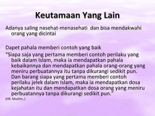 Keutamaan Yang Lain
Adanya saling nasehat-menasehati dan bisa mendakwahi
  orang yang dicintai

Dapet pahala memberi contoh yang baik
“Siapa saja yang pertama memberi contoh perilaku yang
   baik dalam Islam, maka ia mendapatkan pahala
   kebaikannya dan mendapatkan pahala orang-orang yang
   meniru perbuatannya itu tanpa dikurangi sedikit pun.
   Dan barang siapa yang pertama memberi contoh
   perilaku jelek dalam Islam, maka ia mendapatkan dosa
   kejahatan itu dan mendapatkan dosa orang yang meniru
   perbuatannya tanpa dikurangi sedikit pun.”
(HR. Muslim,.)
 