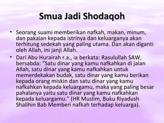 Smua Jadi Shodaqoh
• Seorang suami memberikan nafkah, makan, minum,
  dan pakaian kepada istrinya dan keluarganya akan
  terhitung sedekah yang paling utama. Dan akan diganti
  oleh Allah, ini janji Allah.
• Dari Abu Hurairah r.a., ia berkata: Rasulullah SAW,
  bersabda: “Satu dinar yang kamu nafkahkan di jalan
  Allah, satu dinar yang kamu nafkahkan untuk
  memerdekakan budak, satu dinar yang kamu berikan
  kepada orang miskin dan satu dinar yang kamu
  nafkahkan kepada keluargamu, maka yang paling besar
  pahalanya yaitu satu dinar yang kamu nafkahkan
  kepada keluargamu.” (HR Muslim, Buku Riyadush
  Shalihin Bab Memberi nafkah terhadap keluarga).
 