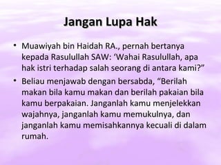 Jangan Lupa Hak
• Muawiyah bin Haidah RA., pernah bertanya
  kepada Rasulullah SAW: ‘Wahai Rasulullah, apa
  hak istri terhadap salah seorang di antara kami?”
• Beliau menjawab dengan bersabda, “Berilah
  makan bila kamu makan dan berilah pakaian bila
  kamu berpakaian. Janganlah kamu menjelekkan
  wajahnya, janganlah kamu memukulnya, dan
  janganlah kamu memisahkannya kecuali di dalam
  rumah.
 