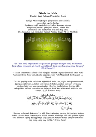 Nikah Itu Indah
Catatan Kecil Sebuah Pernikahan Islam
Semoga Allah menghimpun yang terserak dari keduanya,
memberkati mereka berdua,
dan kiranya Allah meningkatkan kualitas keturunan mereka.
Menjadikan pembuka pintu-pintu rahmat, sumber ilmu,
dan hikmah serta memberikan rasa aman bagi umat.
(Doa Rasulullah pada pernikahan Fatimah Azzahra dengan Ali bin Abi Tholib)
“Ya Tuhan kami, anugerahkanlah kepada kami, pasangan-pasangan kami, dan keturunan
kami sebagai penyenang hati (kami), dan jadikanlah kami imam bagi orang-orang bertakwa”
(QS Al Furqan:74)
Ya Allah tentramkanlah antara kedua mempelai iniseperti engkau tentramkan antara Nabi
Adam dan Hawa, Yusuf dan Zulaikha, junjungan kami Nabi Muhammad dab Khadijah (Al
Kubra)
“Ya Allah panjangkanlah umur kami, teguhkanlah iman kami, bagusi amal perbuatan kami,
lapangkan rizki kami, dekatkan kami menuju kebaikan, jauhkan kami dari keburukan,
kabulkan hajat kami yang mendatangkan ridho-Mu dan kebajikan. Semoga Allah
melimpahkan shalawat dan salam atas junjungan kami Nabi Muhammad SAW dan para
sahabat.” (Doa Walimatul Ursy)
Nikah Itu Indah
“Diantara tanda-tanda kekuasaanNya ialah Dia menciptakan untukmu istri-istri dari jenismu
sendiri, seupaya kamu cenderung dan merasa tenteram kepadanya, dan Allah jadikan bagimu
cinta dan kasih sayang. Sesungguhnya yang demikian itu benar-bernar terdapat tanda-tanda
bagi orang-orang yang berfikir.” (QS Ar-Rum:21)
 