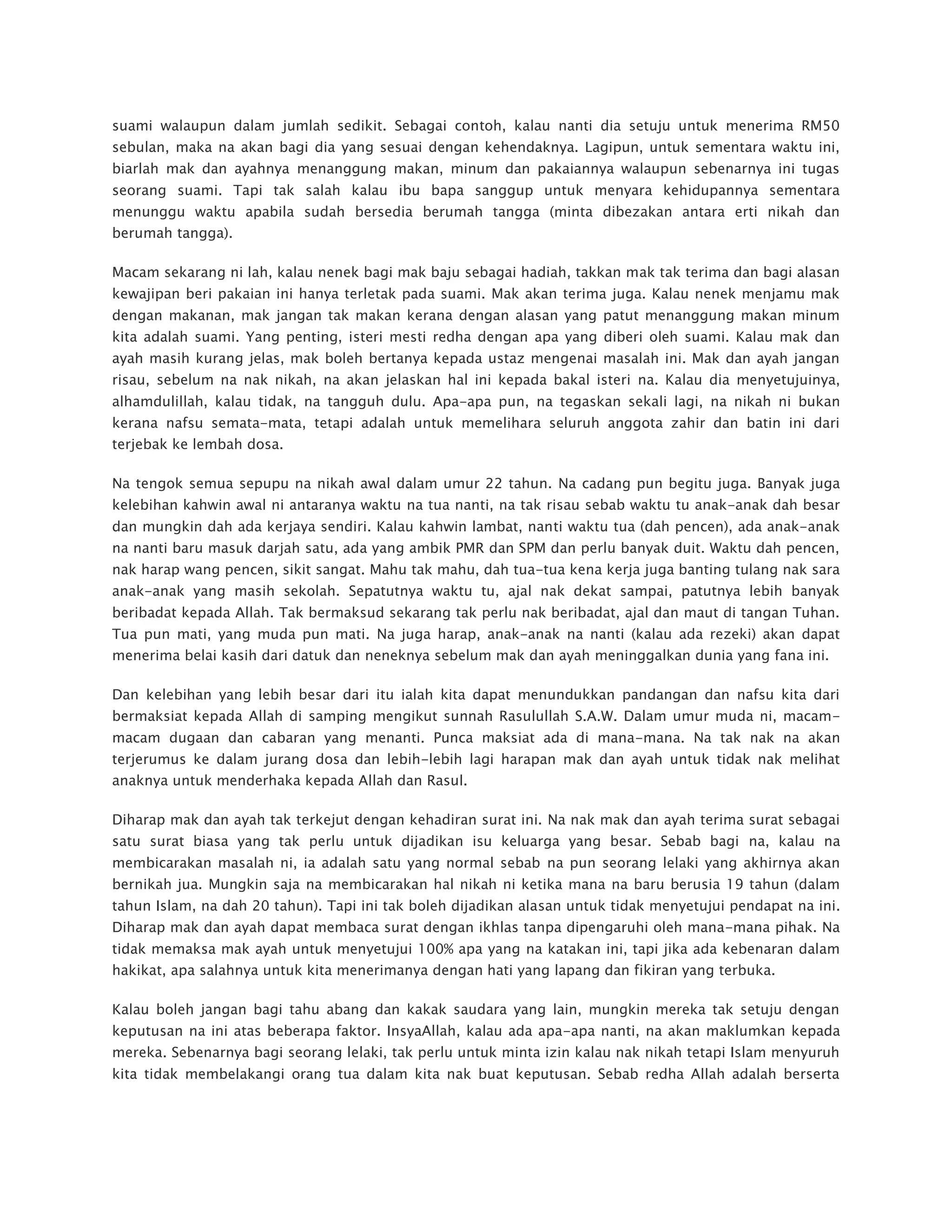 suami walaupun dalam jumlah sedikit. Sebagai contoh, kalau nanti dia setuju untuk menerima RM50
sebulan, maka na akan bagi dia yang sesuai dengan kehendaknya. Lagipun, untuk sementara waktu ini,
biarlah mak dan ayahnya menanggung makan, minum dan pakaiannya walaupun sebenarnya ini tugas
seorang suami. Tapi tak salah kalau ibu bapa sanggup untuk menyara kehidupannya sementara
menunggu waktu apabila sudah bersedia berumah tangga (minta dibezakan antara erti nikah dan
berumah tangga).
Macam sekarang ni lah, kalau nenek bagi mak baju sebagai hadiah, takkan mak tak terima dan bagi alasan
kewajipan beri pakaian ini hanya terletak pada suami. Mak akan terima juga. Kalau nenek menjamu mak
dengan makanan, mak jangan tak makan kerana dengan alasan yang patut menanggung makan minum
kita adalah suami. Yang penting, isteri mesti redha dengan apa yang diberi oleh suami. Kalau mak dan
ayah masih kurang jelas, mak boleh bertanya kepada ustaz mengenai masalah ini. Mak dan ayah jangan
risau, sebelum na nak nikah, na akan jelaskan hal ini kepada bakal isteri na. Kalau dia menyetujuinya,
alhamdulillah, kalau tidak, na tangguh dulu. Apa-apa pun, na tegaskan sekali lagi, na nikah ni bukan
kerana nafsu semata-mata, tetapi adalah untuk memelihara seluruh anggota zahir dan batin ini dari
terjebak ke lembah dosa.
Na tengok semua sepupu na nikah awal dalam umur 22 tahun. Na cadang pun begitu juga. Banyak juga
kelebihan kahwin awal ni antaranya waktu na tua nanti, na tak risau sebab waktu tu anak-anak dah besar
dan mungkin dah ada kerjaya sendiri. Kalau kahwin lambat, nanti waktu tua (dah pencen), ada anak-anak
na nanti baru masuk darjah satu, ada yang ambik PMR dan SPM dan perlu banyak duit. Waktu dah pencen,
nak harap wang pencen, sikit sangat. Mahu tak mahu, dah tua-tua kena kerja juga banting tulang nak sara
anak-anak yang masih sekolah. Sepatutnya waktu tu, ajal nak dekat sampai, patutnya lebih banyak
beribadat kepada Allah. Tak bermaksud sekarang tak perlu nak beribadat, ajal dan maut di tangan Tuhan.
Tua pun mati, yang muda pun mati. Na juga harap, anak-anak na nanti (kalau ada rezeki) akan dapat
menerima belai kasih dari datuk dan neneknya sebelum mak dan ayah meninggalkan dunia yang fana ini.
Dan kelebihan yang lebih besar dari itu ialah kita dapat menundukkan pandangan dan nafsu kita dari
bermaksiat kepada Allah di samping mengikut sunnah Rasulullah S.A.W. Dalam umur muda ni, macam-
macam dugaan dan cabaran yang menanti. Punca maksiat ada di mana-mana. Na tak nak na akan
terjerumus ke dalam jurang dosa dan lebih-lebih lagi harapan mak dan ayah untuk tidak nak melihat
anaknya untuk menderhaka kepada Allah dan Rasul.
Diharap mak dan ayah tak terkejut dengan kehadiran surat ini. Na nak mak dan ayah terima surat sebagai
satu surat biasa yang tak perlu untuk dijadikan isu keluarga yang besar. Sebab bagi na, kalau na
membicarakan masalah ni, ia adalah satu yang normal sebab na pun seorang lelaki yang akhirnya akan
bernikah jua. Mungkin saja na membicarakan hal nikah ni ketika mana na baru berusia 19 tahun (dalam
tahun Islam, na dah 20 tahun). Tapi ini tak boleh dijadikan alasan untuk tidak menyetujui pendapat na ini.
Diharap mak dan ayah dapat membaca surat dengan ikhlas tanpa dipengaruhi oleh mana-mana pihak. Na
tidak memaksa mak ayah untuk menyetujui 100% apa yang na katakan ini, tapi jika ada kebenaran dalam
hakikat, apa salahnya untuk kita menerimanya dengan hati yang lapang dan fikiran yang terbuka.
Kalau boleh jangan bagi tahu abang dan kakak saudara yang lain, mungkin mereka tak setuju dengan
keputusan na ini atas beberapa faktor. InsyaAllah, kalau ada apa-apa nanti, na akan maklumkan kepada
mereka. Sebenarnya bagi seorang lelaki, tak perlu untuk minta izin kalau nak nikah tetapi Islam menyuruh
kita tidak membelakangi orang tua dalam kita nak buat keputusan. Sebab redha Allah adalah berserta
 